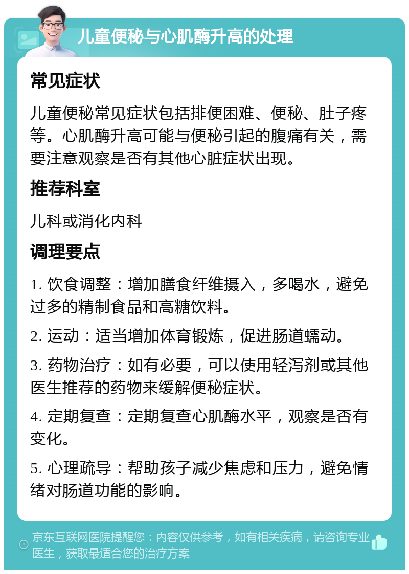 儿童便秘与心肌酶升高的处理 常见症状 儿童便秘常见症状包括排便困难、便秘、肚子疼等。心肌酶升高可能与便秘引起的腹痛有关，需要注意观察是否有其他心脏症状出现。 推荐科室 儿科或消化内科 调理要点 1. 饮食调整：增加膳食纤维摄入，多喝水，避免过多的精制食品和高糖饮料。 2. 运动：适当增加体育锻炼，促进肠道蠕动。 3. 药物治疗：如有必要，可以使用轻泻剂或其他医生推荐的药物来缓解便秘症状。 4. 定期复查：定期复查心肌酶水平，观察是否有变化。 5. 心理疏导：帮助孩子减少焦虑和压力，避免情绪对肠道功能的影响。