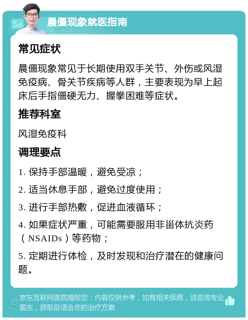 晨僵现象就医指南 常见症状 晨僵现象常见于长期使用双手关节、外伤或风湿免疫病、骨关节疾病等人群，主要表现为早上起床后手指僵硬无力、握拳困难等症状。 推荐科室 风湿免疫科 调理要点 1. 保持手部温暖，避免受凉； 2. 适当休息手部，避免过度使用； 3. 进行手部热敷，促进血液循环； 4. 如果症状严重，可能需要服用非甾体抗炎药（NSAIDs）等药物； 5. 定期进行体检，及时发现和治疗潜在的健康问题。