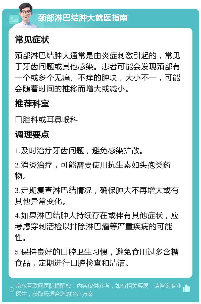 颈部淋巴结肿大就医指南 常见症状 颈部淋巴结肿大通常是由炎症刺激引起的，常见于牙齿问题或其他感染。患者可能会发现颈部有一个或多个无痛、不痒的肿块，大小不一，可能会随着时间的推移而增大或减小。 推荐科室 口腔科或耳鼻喉科 调理要点 1.及时治疗牙齿问题，避免感染扩散。 2.消炎治疗，可能需要使用抗生素如头孢类药物。 3.定期复查淋巴结情况，确保肿大不再增大或有其他异常变化。 4.如果淋巴结肿大持续存在或伴有其他症状，应考虑穿刺活检以排除淋巴瘤等严重疾病的可能性。 5.保持良好的口腔卫生习惯，避免食用过多含糖食品，定期进行口腔检查和清洁。