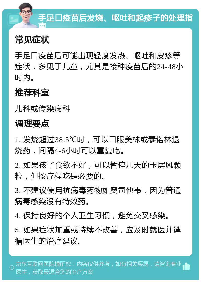 手足口疫苗后发烧、呕吐和起疹子的处理指南 常见症状 手足口疫苗后可能出现轻度发热、呕吐和皮疹等症状，多见于儿童，尤其是接种疫苗后的24-48小时内。 推荐科室 儿科或传染病科 调理要点 1. 发烧超过38.5℃时，可以口服美林或泰诺林退烧药，间隔4-6小时可以重复吃。 2. 如果孩子食欲不好，可以暂停几天的玉屏风颗粒，但按疗程吃是必要的。 3. 不建议使用抗病毒药物如奥司他韦，因为普通病毒感染没有特效药。 4. 保持良好的个人卫生习惯，避免交叉感染。 5. 如果症状加重或持续不改善，应及时就医并遵循医生的治疗建议。