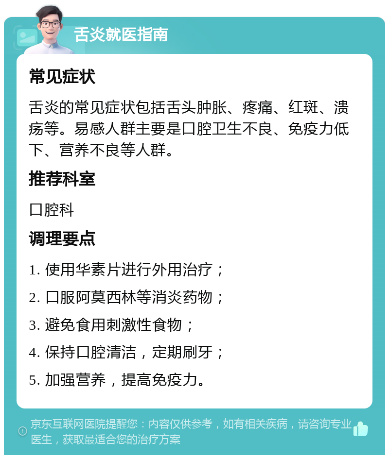 舌炎就医指南 常见症状 舌炎的常见症状包括舌头肿胀、疼痛、红斑、溃疡等。易感人群主要是口腔卫生不良、免疫力低下、营养不良等人群。 推荐科室 口腔科 调理要点 1. 使用华素片进行外用治疗； 2. 口服阿莫西林等消炎药物； 3. 避免食用刺激性食物； 4. 保持口腔清洁，定期刷牙； 5. 加强营养，提高免疫力。