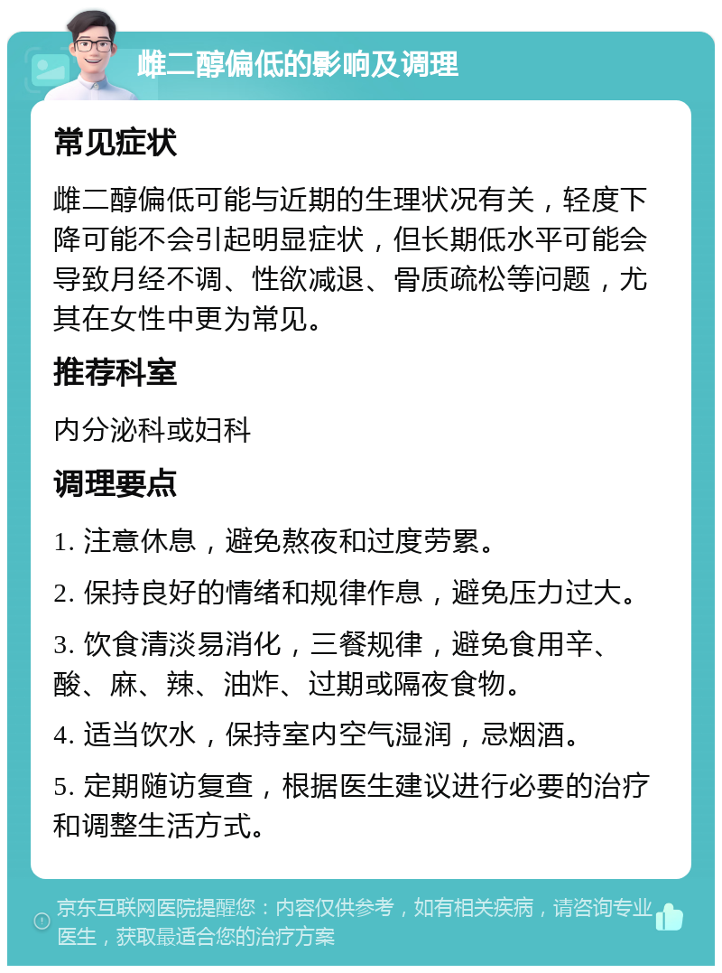 雌二醇偏低的影响及调理 常见症状 雌二醇偏低可能与近期的生理状况有关，轻度下降可能不会引起明显症状，但长期低水平可能会导致月经不调、性欲减退、骨质疏松等问题，尤其在女性中更为常见。 推荐科室 内分泌科或妇科 调理要点 1. 注意休息，避免熬夜和过度劳累。 2. 保持良好的情绪和规律作息，避免压力过大。 3. 饮食清淡易消化，三餐规律，避免食用辛、酸、麻、辣、油炸、过期或隔夜食物。 4. 适当饮水，保持室内空气湿润，忌烟酒。 5. 定期随访复查，根据医生建议进行必要的治疗和调整生活方式。