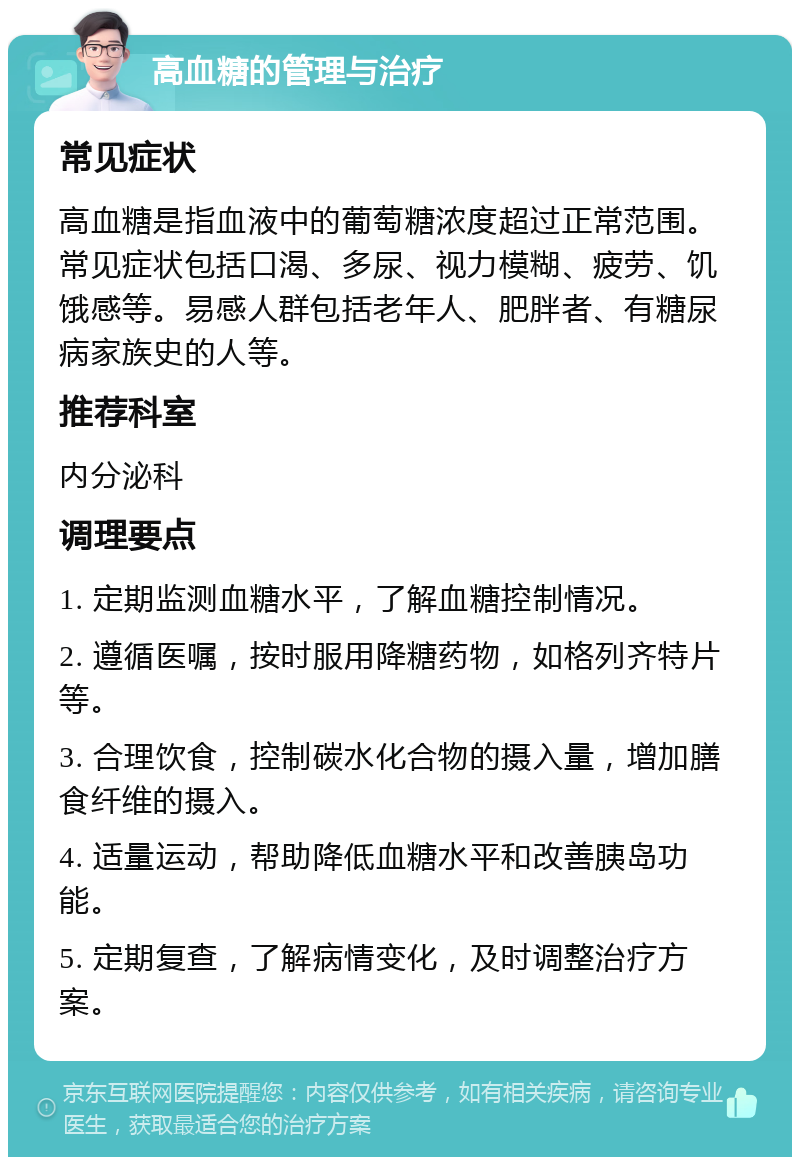 高血糖的管理与治疗 常见症状 高血糖是指血液中的葡萄糖浓度超过正常范围。常见症状包括口渴、多尿、视力模糊、疲劳、饥饿感等。易感人群包括老年人、肥胖者、有糖尿病家族史的人等。 推荐科室 内分泌科 调理要点 1. 定期监测血糖水平，了解血糖控制情况。 2. 遵循医嘱，按时服用降糖药物，如格列齐特片等。 3. 合理饮食，控制碳水化合物的摄入量，增加膳食纤维的摄入。 4. 适量运动，帮助降低血糖水平和改善胰岛功能。 5. 定期复查，了解病情变化，及时调整治疗方案。