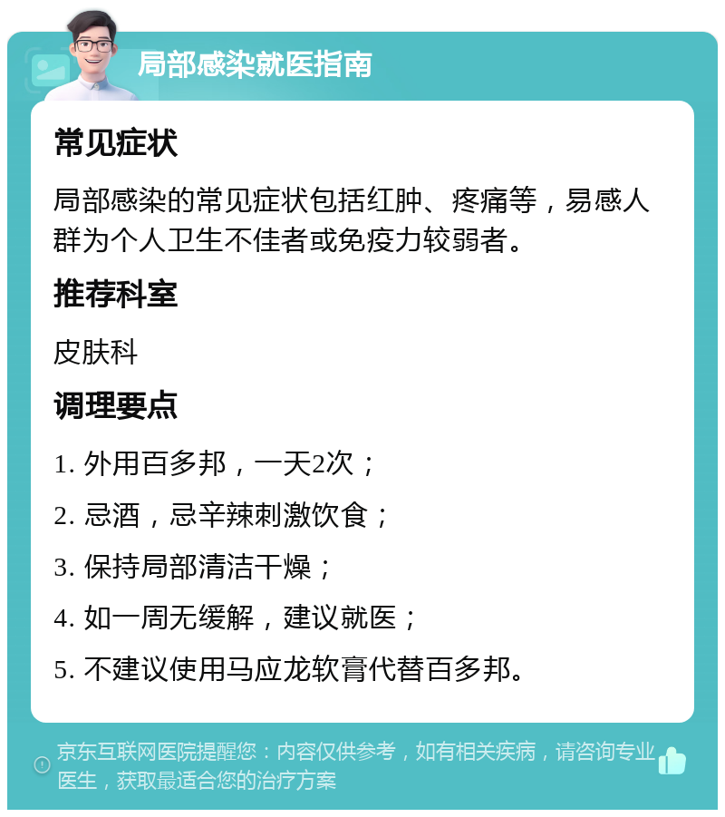 局部感染就医指南 常见症状 局部感染的常见症状包括红肿、疼痛等，易感人群为个人卫生不佳者或免疫力较弱者。 推荐科室 皮肤科 调理要点 1. 外用百多邦，一天2次； 2. 忌酒，忌辛辣刺激饮食； 3. 保持局部清洁干燥； 4. 如一周无缓解，建议就医； 5. 不建议使用马应龙软膏代替百多邦。