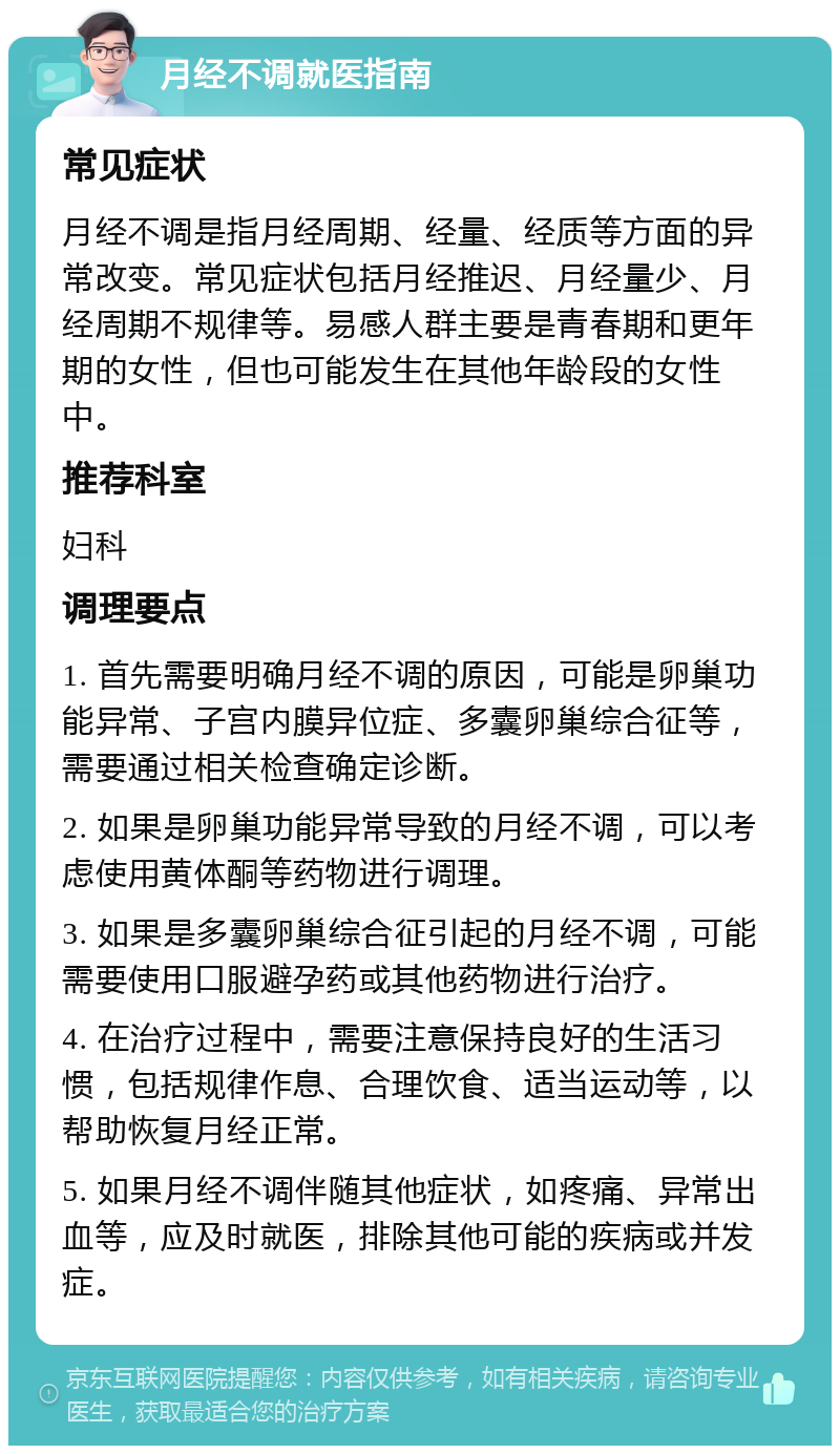 月经不调就医指南 常见症状 月经不调是指月经周期、经量、经质等方面的异常改变。常见症状包括月经推迟、月经量少、月经周期不规律等。易感人群主要是青春期和更年期的女性，但也可能发生在其他年龄段的女性中。 推荐科室 妇科 调理要点 1. 首先需要明确月经不调的原因，可能是卵巢功能异常、子宫内膜异位症、多囊卵巢综合征等，需要通过相关检查确定诊断。 2. 如果是卵巢功能异常导致的月经不调，可以考虑使用黄体酮等药物进行调理。 3. 如果是多囊卵巢综合征引起的月经不调，可能需要使用口服避孕药或其他药物进行治疗。 4. 在治疗过程中，需要注意保持良好的生活习惯，包括规律作息、合理饮食、适当运动等，以帮助恢复月经正常。 5. 如果月经不调伴随其他症状，如疼痛、异常出血等，应及时就医，排除其他可能的疾病或并发症。