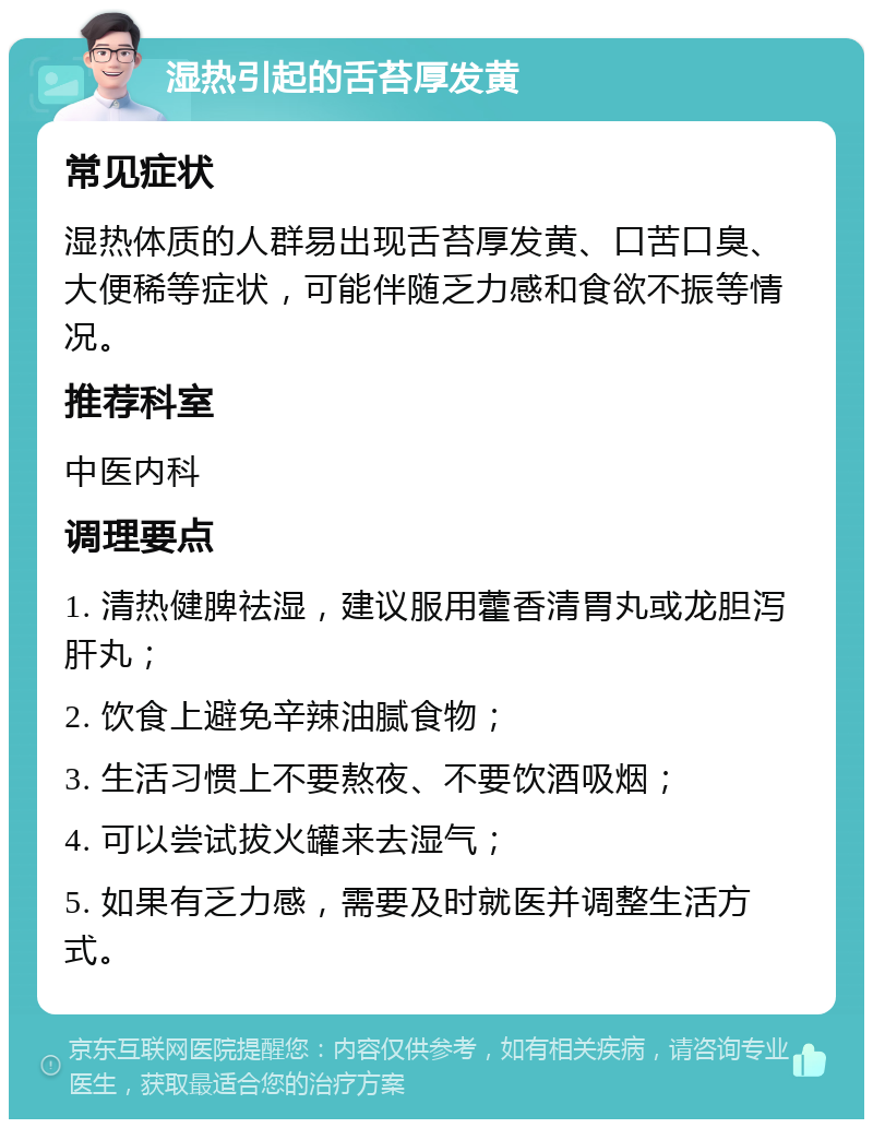 湿热引起的舌苔厚发黄 常见症状 湿热体质的人群易出现舌苔厚发黄、口苦口臭、大便稀等症状，可能伴随乏力感和食欲不振等情况。 推荐科室 中医内科 调理要点 1. 清热健脾祛湿，建议服用藿香清胃丸或龙胆泻肝丸； 2. 饮食上避免辛辣油腻食物； 3. 生活习惯上不要熬夜、不要饮酒吸烟； 4. 可以尝试拔火罐来去湿气； 5. 如果有乏力感，需要及时就医并调整生活方式。