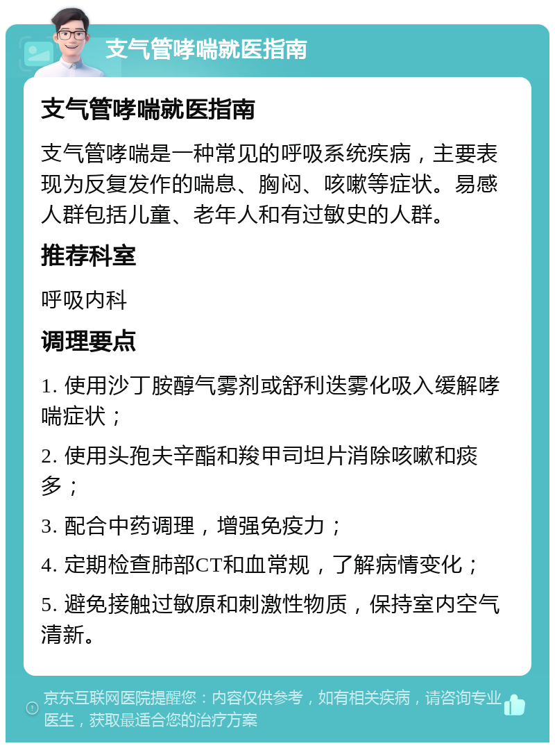 支气管哮喘就医指南 支气管哮喘就医指南 支气管哮喘是一种常见的呼吸系统疾病，主要表现为反复发作的喘息、胸闷、咳嗽等症状。易感人群包括儿童、老年人和有过敏史的人群。 推荐科室 呼吸内科 调理要点 1. 使用沙丁胺醇气雾剂或舒利迭雾化吸入缓解哮喘症状； 2. 使用头孢夫辛酯和羧甲司坦片消除咳嗽和痰多； 3. 配合中药调理，增强免疫力； 4. 定期检查肺部CT和血常规，了解病情变化； 5. 避免接触过敏原和刺激性物质，保持室内空气清新。