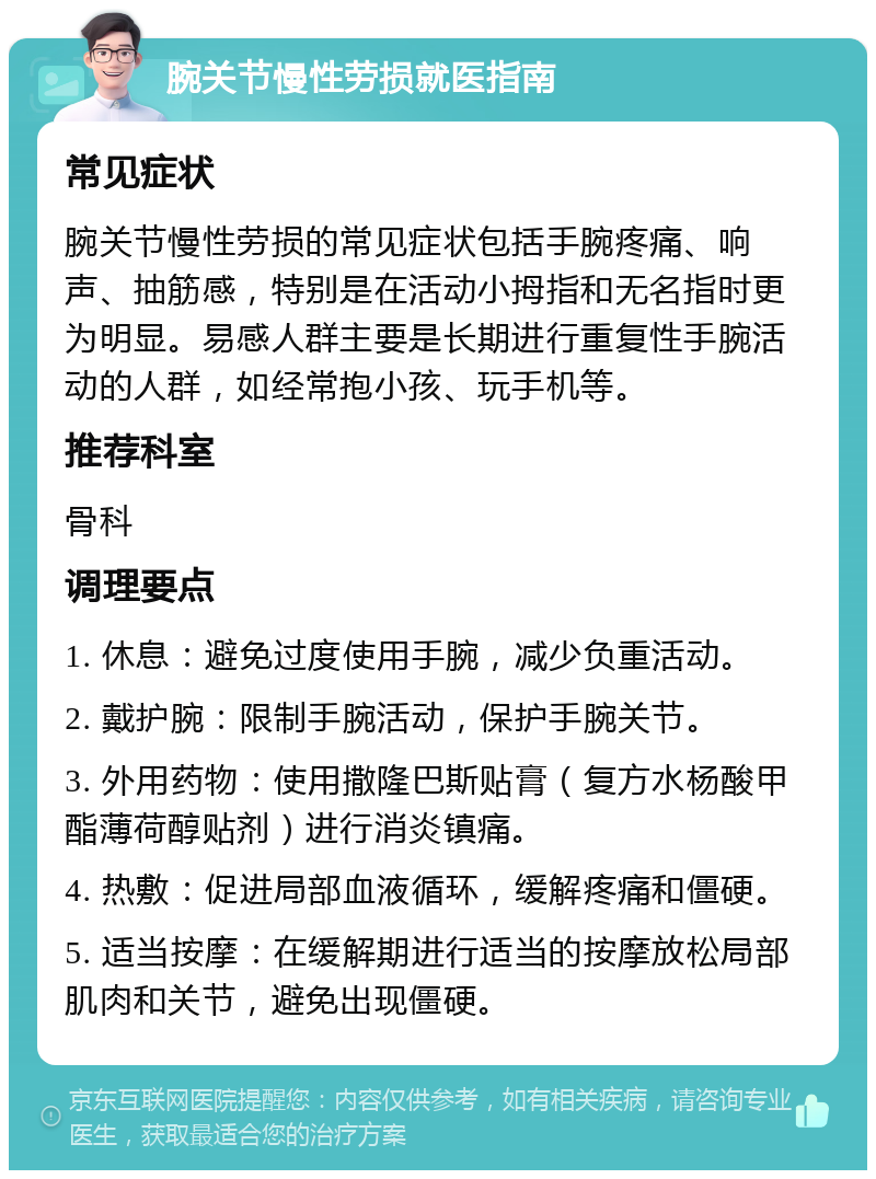 腕关节慢性劳损就医指南 常见症状 腕关节慢性劳损的常见症状包括手腕疼痛、响声、抽筋感，特别是在活动小拇指和无名指时更为明显。易感人群主要是长期进行重复性手腕活动的人群，如经常抱小孩、玩手机等。 推荐科室 骨科 调理要点 1. 休息：避免过度使用手腕，减少负重活动。 2. 戴护腕：限制手腕活动，保护手腕关节。 3. 外用药物：使用撒隆巴斯贴膏（复方水杨酸甲酯薄荷醇贴剂）进行消炎镇痛。 4. 热敷：促进局部血液循环，缓解疼痛和僵硬。 5. 适当按摩：在缓解期进行适当的按摩放松局部肌肉和关节，避免出现僵硬。