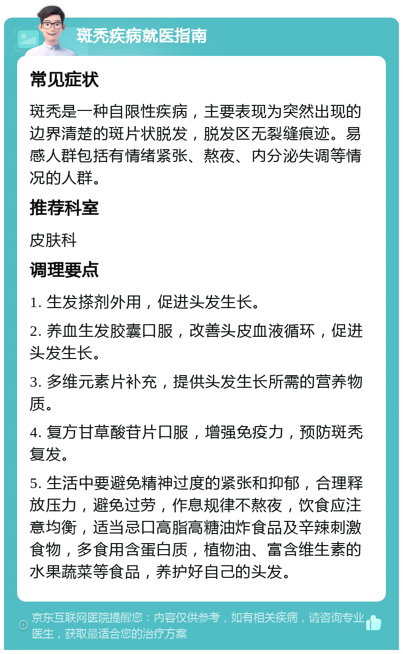 斑秃疾病就医指南 常见症状 斑秃是一种自限性疾病，主要表现为突然出现的边界清楚的斑片状脱发，脱发区无裂缝痕迹。易感人群包括有情绪紧张、熬夜、内分泌失调等情况的人群。 推荐科室 皮肤科 调理要点 1. 生发搽剂外用，促进头发生长。 2. 养血生发胶囊口服，改善头皮血液循环，促进头发生长。 3. 多维元素片补充，提供头发生长所需的营养物质。 4. 复方甘草酸苷片口服，增强免疫力，预防斑秃复发。 5. 生活中要避免精神过度的紧张和抑郁，合理释放压力，避免过劳，作息规律不熬夜，饮食应注意均衡，适当忌口高脂高糖油炸食品及辛辣刺激食物，多食用含蛋白质，植物油、富含维生素的水果蔬菜等食品，养护好自己的头发。