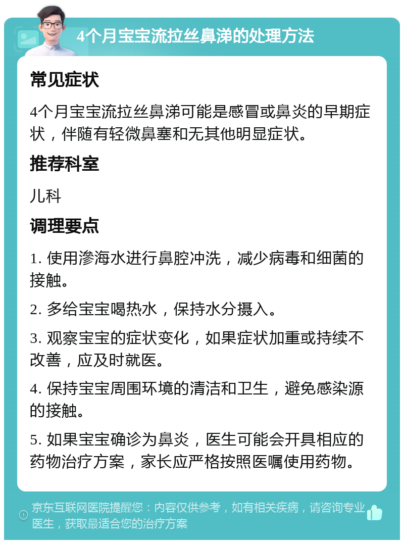 4个月宝宝流拉丝鼻涕的处理方法 常见症状 4个月宝宝流拉丝鼻涕可能是感冒或鼻炎的早期症状，伴随有轻微鼻塞和无其他明显症状。 推荐科室 儿科 调理要点 1. 使用滲海水进行鼻腔冲洗，减少病毒和细菌的接触。 2. 多给宝宝喝热水，保持水分摄入。 3. 观察宝宝的症状变化，如果症状加重或持续不改善，应及时就医。 4. 保持宝宝周围环境的清洁和卫生，避免感染源的接触。 5. 如果宝宝确诊为鼻炎，医生可能会开具相应的药物治疗方案，家长应严格按照医嘱使用药物。