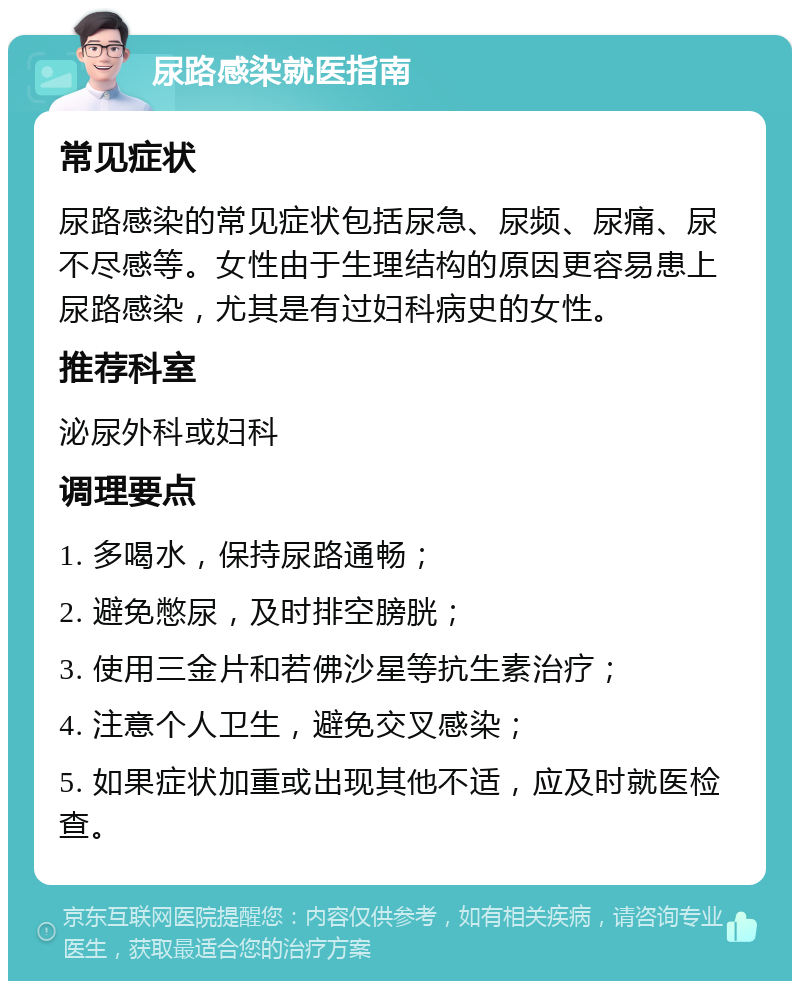 尿路感染就医指南 常见症状 尿路感染的常见症状包括尿急、尿频、尿痛、尿不尽感等。女性由于生理结构的原因更容易患上尿路感染，尤其是有过妇科病史的女性。 推荐科室 泌尿外科或妇科 调理要点 1. 多喝水，保持尿路通畅； 2. 避免憋尿，及时排空膀胱； 3. 使用三金片和若佛沙星等抗生素治疗； 4. 注意个人卫生，避免交叉感染； 5. 如果症状加重或出现其他不适，应及时就医检查。