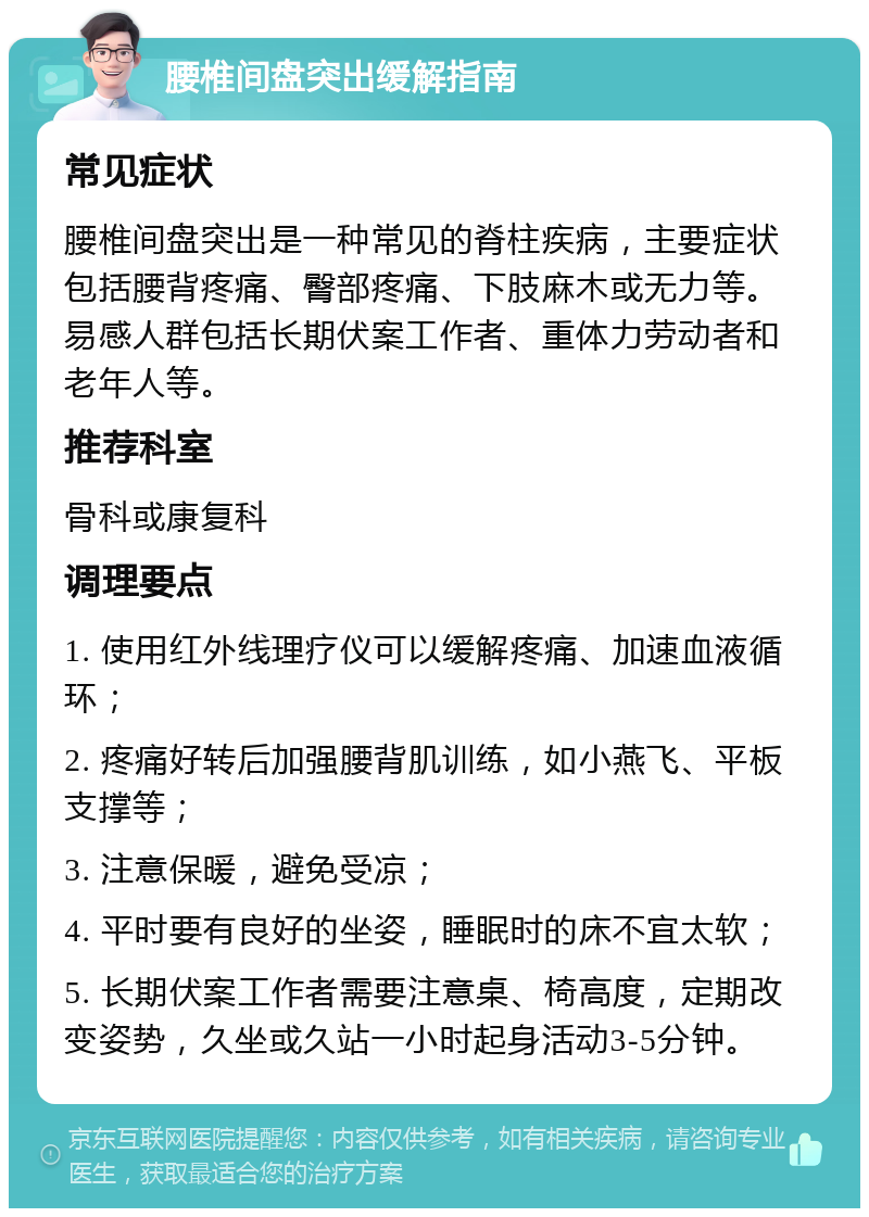 腰椎间盘突出缓解指南 常见症状 腰椎间盘突出是一种常见的脊柱疾病，主要症状包括腰背疼痛、臀部疼痛、下肢麻木或无力等。易感人群包括长期伏案工作者、重体力劳动者和老年人等。 推荐科室 骨科或康复科 调理要点 1. 使用红外线理疗仪可以缓解疼痛、加速血液循环； 2. 疼痛好转后加强腰背肌训练，如小燕飞、平板支撑等； 3. 注意保暖，避免受凉； 4. 平时要有良好的坐姿，睡眠时的床不宜太软； 5. 长期伏案工作者需要注意桌、椅高度，定期改变姿势，久坐或久站一小时起身活动3-5分钟。