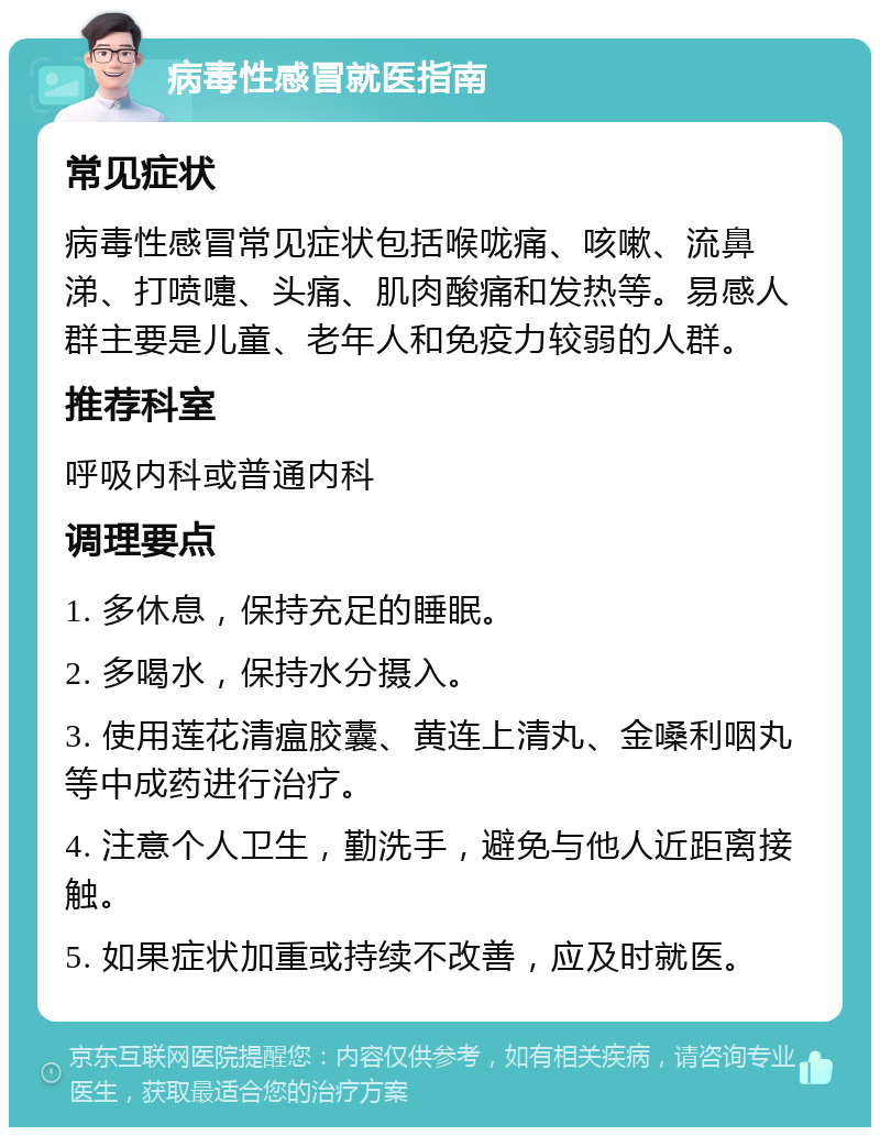 病毒性感冒就医指南 常见症状 病毒性感冒常见症状包括喉咙痛、咳嗽、流鼻涕、打喷嚏、头痛、肌肉酸痛和发热等。易感人群主要是儿童、老年人和免疫力较弱的人群。 推荐科室 呼吸内科或普通内科 调理要点 1. 多休息，保持充足的睡眠。 2. 多喝水，保持水分摄入。 3. 使用莲花清瘟胶囊、黄连上清丸、金嗓利咽丸等中成药进行治疗。 4. 注意个人卫生，勤洗手，避免与他人近距离接触。 5. 如果症状加重或持续不改善，应及时就医。