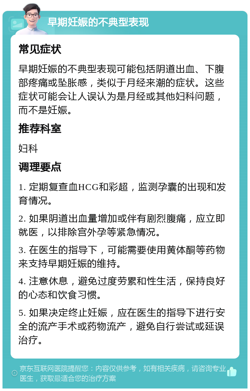 早期妊娠的不典型表现 常见症状 早期妊娠的不典型表现可能包括阴道出血、下腹部疼痛或坠胀感，类似于月经来潮的症状。这些症状可能会让人误认为是月经或其他妇科问题，而不是妊娠。 推荐科室 妇科 调理要点 1. 定期复查血HCG和彩超，监测孕囊的出现和发育情况。 2. 如果阴道出血量增加或伴有剧烈腹痛，应立即就医，以排除宫外孕等紧急情况。 3. 在医生的指导下，可能需要使用黄体酮等药物来支持早期妊娠的维持。 4. 注意休息，避免过度劳累和性生活，保持良好的心态和饮食习惯。 5. 如果决定终止妊娠，应在医生的指导下进行安全的流产手术或药物流产，避免自行尝试或延误治疗。