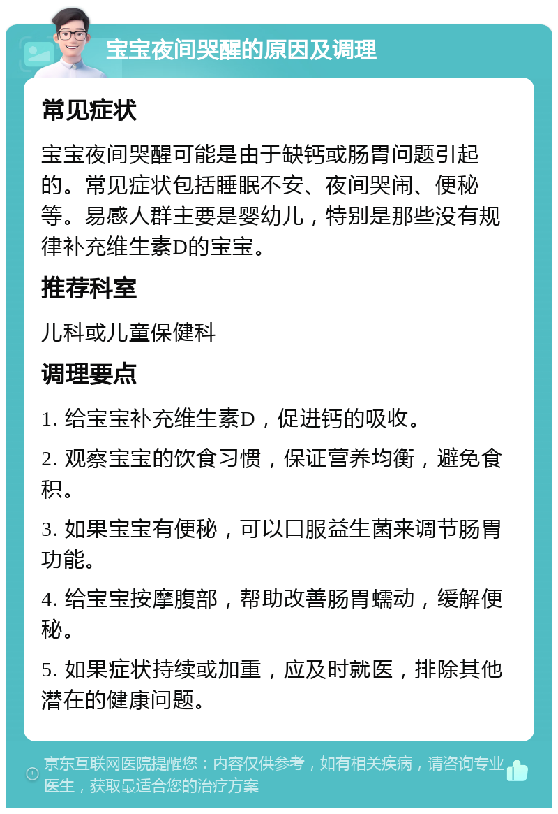 宝宝夜间哭醒的原因及调理 常见症状 宝宝夜间哭醒可能是由于缺钙或肠胃问题引起的。常见症状包括睡眠不安、夜间哭闹、便秘等。易感人群主要是婴幼儿，特别是那些没有规律补充维生素D的宝宝。 推荐科室 儿科或儿童保健科 调理要点 1. 给宝宝补充维生素D，促进钙的吸收。 2. 观察宝宝的饮食习惯，保证营养均衡，避免食积。 3. 如果宝宝有便秘，可以口服益生菌来调节肠胃功能。 4. 给宝宝按摩腹部，帮助改善肠胃蠕动，缓解便秘。 5. 如果症状持续或加重，应及时就医，排除其他潜在的健康问题。