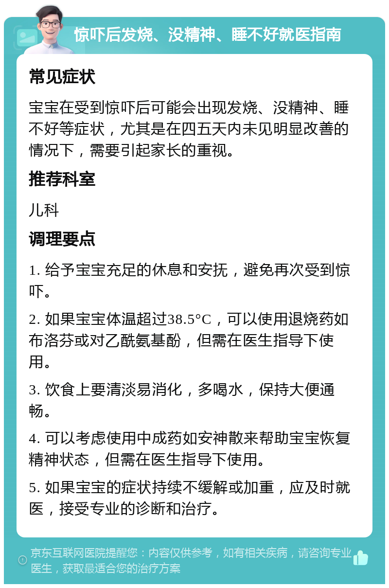 惊吓后发烧、没精神、睡不好就医指南 常见症状 宝宝在受到惊吓后可能会出现发烧、没精神、睡不好等症状，尤其是在四五天内未见明显改善的情况下，需要引起家长的重视。 推荐科室 儿科 调理要点 1. 给予宝宝充足的休息和安抚，避免再次受到惊吓。 2. 如果宝宝体温超过38.5°C，可以使用退烧药如布洛芬或对乙酰氨基酚，但需在医生指导下使用。 3. 饮食上要清淡易消化，多喝水，保持大便通畅。 4. 可以考虑使用中成药如安神散来帮助宝宝恢复精神状态，但需在医生指导下使用。 5. 如果宝宝的症状持续不缓解或加重，应及时就医，接受专业的诊断和治疗。