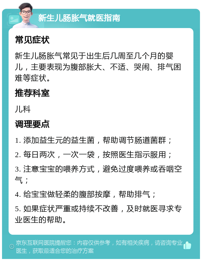 新生儿肠胀气就医指南 常见症状 新生儿肠胀气常见于出生后几周至几个月的婴儿，主要表现为腹部胀大、不适、哭闹、排气困难等症状。 推荐科室 儿科 调理要点 1. 添加益生元的益生菌，帮助调节肠道菌群； 2. 每日两次，一次一袋，按照医生指示服用； 3. 注意宝宝的喂养方式，避免过度喂养或吞咽空气； 4. 给宝宝做轻柔的腹部按摩，帮助排气； 5. 如果症状严重或持续不改善，及时就医寻求专业医生的帮助。