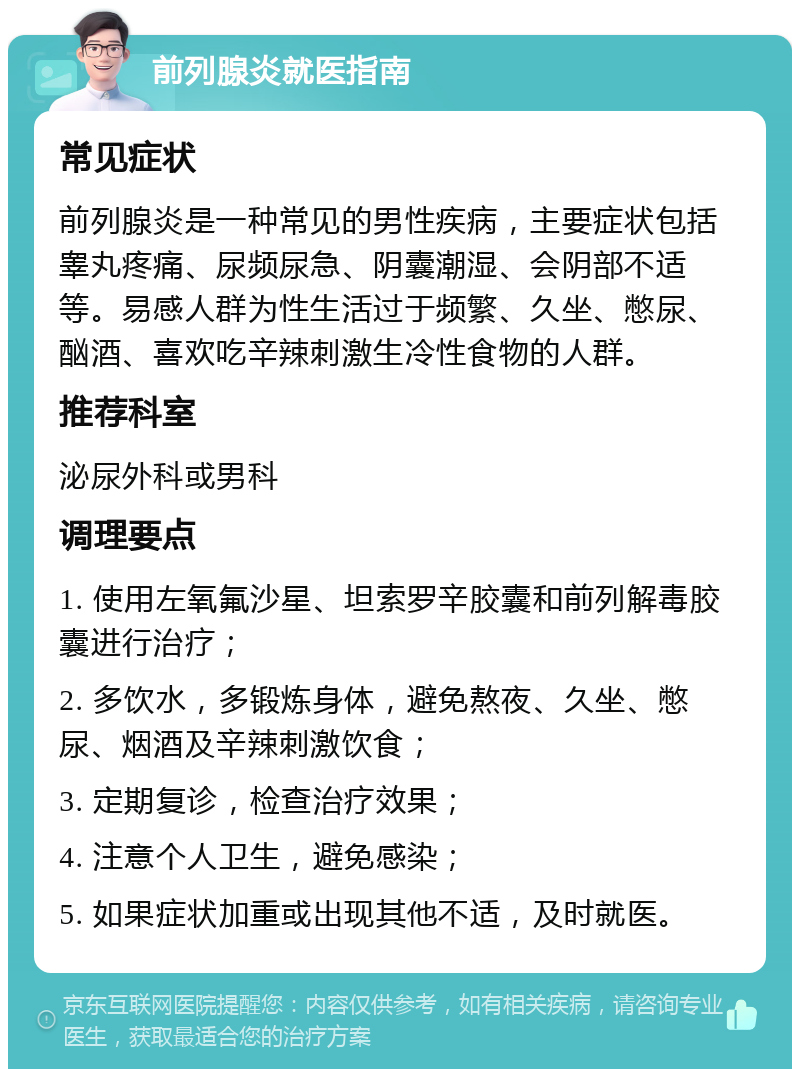 前列腺炎就医指南 常见症状 前列腺炎是一种常见的男性疾病，主要症状包括睾丸疼痛、尿频尿急、阴囊潮湿、会阴部不适等。易感人群为性生活过于频繁、久坐、憋尿、酗酒、喜欢吃辛辣刺激生冷性食物的人群。 推荐科室 泌尿外科或男科 调理要点 1. 使用左氧氟沙星、坦索罗辛胶囊和前列解毒胶囊进行治疗； 2. 多饮水，多锻炼身体，避免熬夜、久坐、憋尿、烟酒及辛辣刺激饮食； 3. 定期复诊，检查治疗效果； 4. 注意个人卫生，避免感染； 5. 如果症状加重或出现其他不适，及时就医。