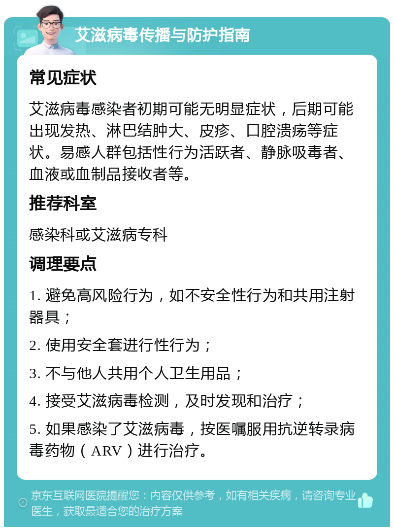 艾滋病毒传播与防护指南 常见症状 艾滋病毒感染者初期可能无明显症状，后期可能出现发热、淋巴结肿大、皮疹、口腔溃疡等症状。易感人群包括性行为活跃者、静脉吸毒者、血液或血制品接收者等。 推荐科室 感染科或艾滋病专科 调理要点 1. 避免高风险行为，如不安全性行为和共用注射器具； 2. 使用安全套进行性行为； 3. 不与他人共用个人卫生用品； 4. 接受艾滋病毒检测，及时发现和治疗； 5. 如果感染了艾滋病毒，按医嘱服用抗逆转录病毒药物（ARV）进行治疗。