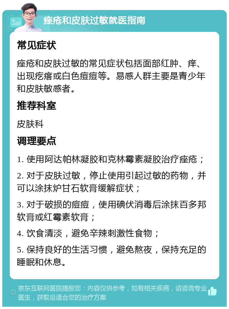 痤疮和皮肤过敏就医指南 常见症状 痤疮和皮肤过敏的常见症状包括面部红肿、痒、出现疙瘩或白色痘痘等。易感人群主要是青少年和皮肤敏感者。 推荐科室 皮肤科 调理要点 1. 使用阿达帕林凝胶和克林霉素凝胶治疗痤疮； 2. 对于皮肤过敏，停止使用引起过敏的药物，并可以涂抹炉甘石软膏缓解症状； 3. 对于破损的痘痘，使用碘伏消毒后涂抹百多邦软膏或红霉素软膏； 4. 饮食清淡，避免辛辣刺激性食物； 5. 保持良好的生活习惯，避免熬夜，保持充足的睡眠和休息。