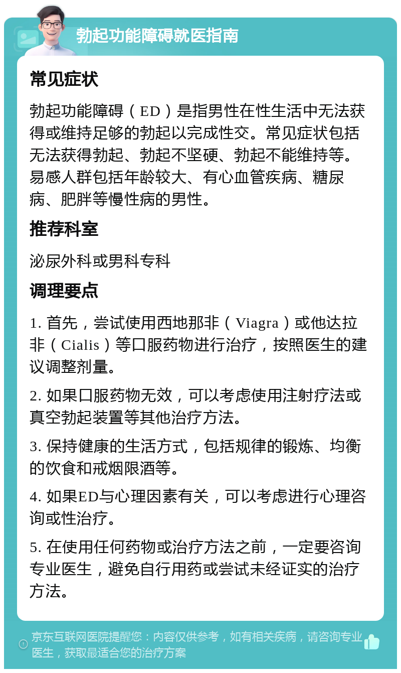 勃起功能障碍就医指南 常见症状 勃起功能障碍（ED）是指男性在性生活中无法获得或维持足够的勃起以完成性交。常见症状包括无法获得勃起、勃起不坚硬、勃起不能维持等。易感人群包括年龄较大、有心血管疾病、糖尿病、肥胖等慢性病的男性。 推荐科室 泌尿外科或男科专科 调理要点 1. 首先，尝试使用西地那非（Viagra）或他达拉非（Cialis）等口服药物进行治疗，按照医生的建议调整剂量。 2. 如果口服药物无效，可以考虑使用注射疗法或真空勃起装置等其他治疗方法。 3. 保持健康的生活方式，包括规律的锻炼、均衡的饮食和戒烟限酒等。 4. 如果ED与心理因素有关，可以考虑进行心理咨询或性治疗。 5. 在使用任何药物或治疗方法之前，一定要咨询专业医生，避免自行用药或尝试未经证实的治疗方法。