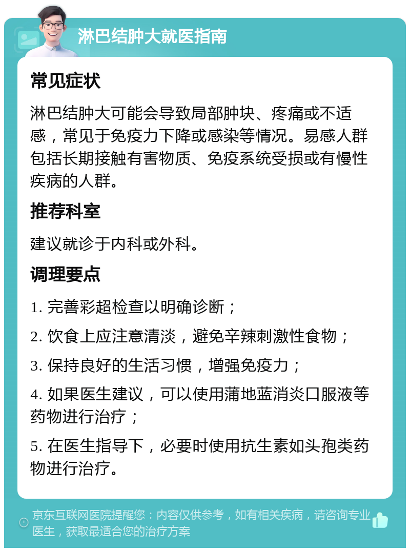 淋巴结肿大就医指南 常见症状 淋巴结肿大可能会导致局部肿块、疼痛或不适感，常见于免疫力下降或感染等情况。易感人群包括长期接触有害物质、免疫系统受损或有慢性疾病的人群。 推荐科室 建议就诊于内科或外科。 调理要点 1. 完善彩超检查以明确诊断； 2. 饮食上应注意清淡，避免辛辣刺激性食物； 3. 保持良好的生活习惯，增强免疫力； 4. 如果医生建议，可以使用蒲地蓝消炎口服液等药物进行治疗； 5. 在医生指导下，必要时使用抗生素如头孢类药物进行治疗。