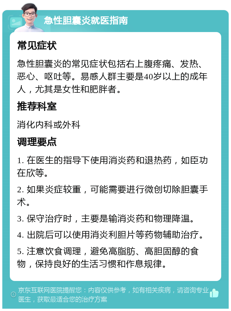 急性胆囊炎就医指南 常见症状 急性胆囊炎的常见症状包括右上腹疼痛、发热、恶心、呕吐等。易感人群主要是40岁以上的成年人，尤其是女性和肥胖者。 推荐科室 消化内科或外科 调理要点 1. 在医生的指导下使用消炎药和退热药，如臣功在欣等。 2. 如果炎症较重，可能需要进行微创切除胆囊手术。 3. 保守治疗时，主要是输消炎药和物理降温。 4. 出院后可以使用消炎利胆片等药物辅助治疗。 5. 注意饮食调理，避免高脂肪、高胆固醇的食物，保持良好的生活习惯和作息规律。