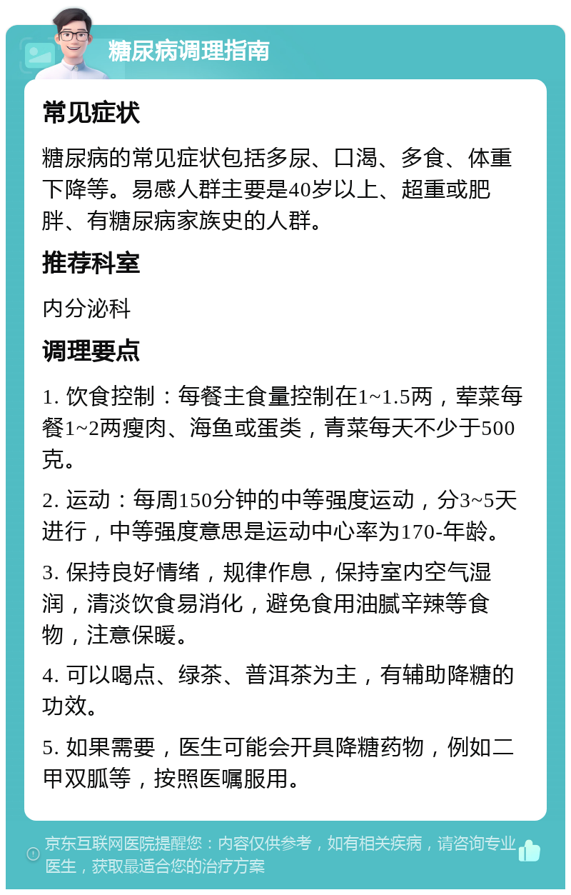 糖尿病调理指南 常见症状 糖尿病的常见症状包括多尿、口渴、多食、体重下降等。易感人群主要是40岁以上、超重或肥胖、有糖尿病家族史的人群。 推荐科室 内分泌科 调理要点 1. 饮食控制：每餐主食量控制在1~1.5两，荤菜每餐1~2两瘦肉、海鱼或蛋类，青菜每天不少于500克。 2. 运动：每周150分钟的中等强度运动，分3~5天进行，中等强度意思是运动中心率为170-年龄。 3. 保持良好情绪，规律作息，保持室内空气湿润，清淡饮食易消化，避免食用油腻辛辣等食物，注意保暖。 4. 可以喝点、绿茶、普洱茶为主，有辅助降糖的功效。 5. 如果需要，医生可能会开具降糖药物，例如二甲双胍等，按照医嘱服用。