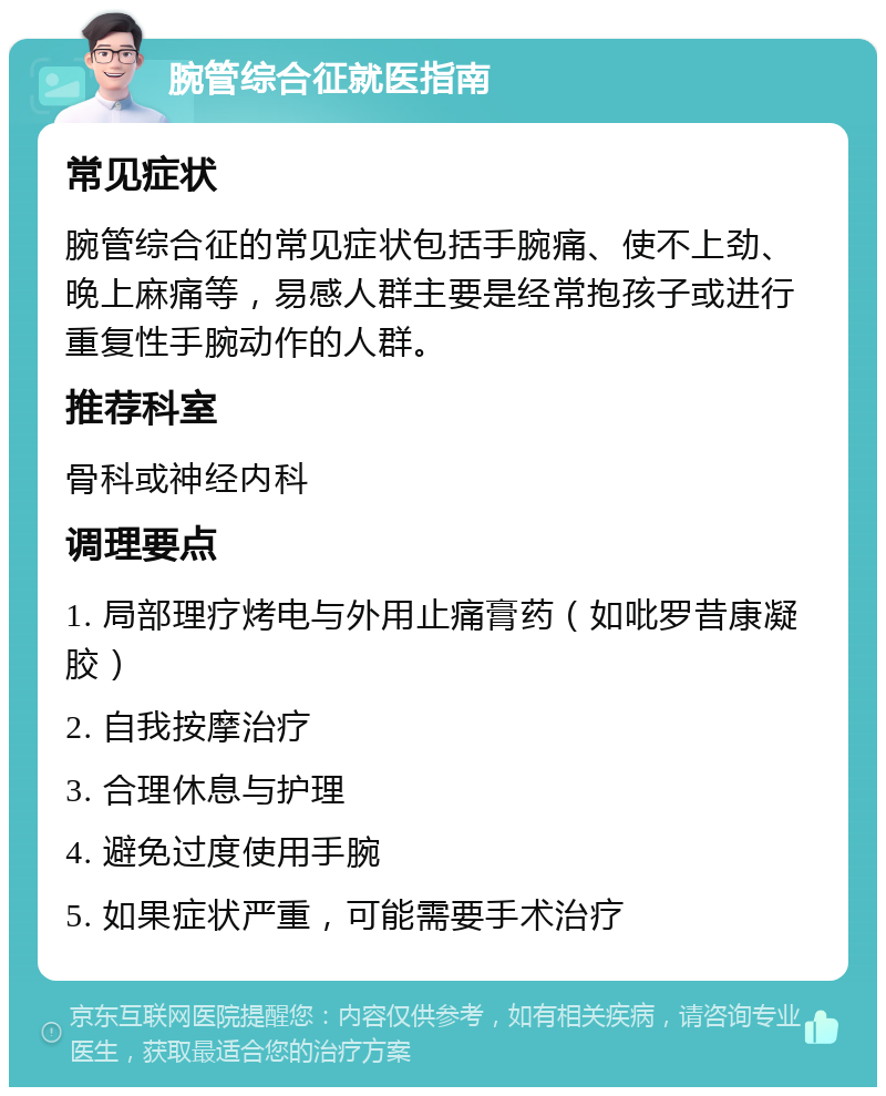 腕管综合征就医指南 常见症状 腕管综合征的常见症状包括手腕痛、使不上劲、晚上麻痛等，易感人群主要是经常抱孩子或进行重复性手腕动作的人群。 推荐科室 骨科或神经内科 调理要点 1. 局部理疗烤电与外用止痛膏药（如吡罗昔康凝胶） 2. 自我按摩治疗 3. 合理休息与护理 4. 避免过度使用手腕 5. 如果症状严重，可能需要手术治疗