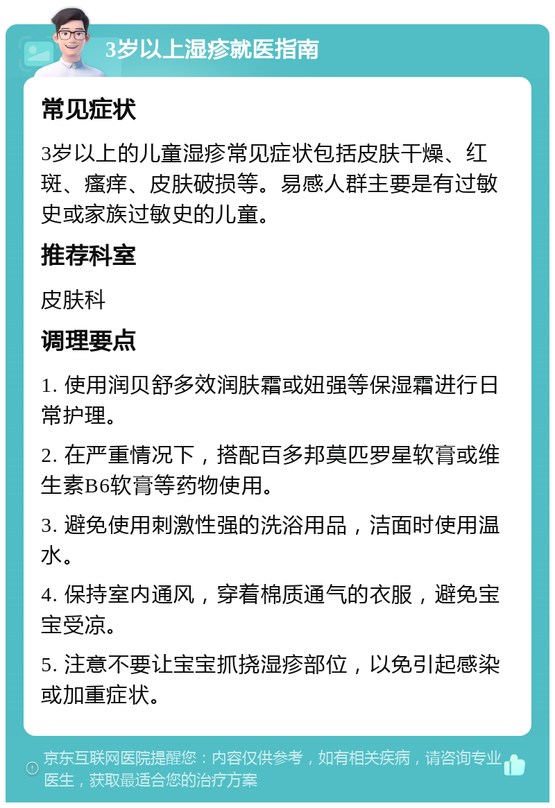 3岁以上湿疹就医指南 常见症状 3岁以上的儿童湿疹常见症状包括皮肤干燥、红斑、瘙痒、皮肤破损等。易感人群主要是有过敏史或家族过敏史的儿童。 推荐科室 皮肤科 调理要点 1. 使用润贝舒多效润肤霜或妞强等保湿霜进行日常护理。 2. 在严重情况下，搭配百多邦莫匹罗星软膏或维生素B6软膏等药物使用。 3. 避免使用刺激性强的洗浴用品，洁面时使用温水。 4. 保持室内通风，穿着棉质通气的衣服，避免宝宝受凉。 5. 注意不要让宝宝抓挠湿疹部位，以免引起感染或加重症状。