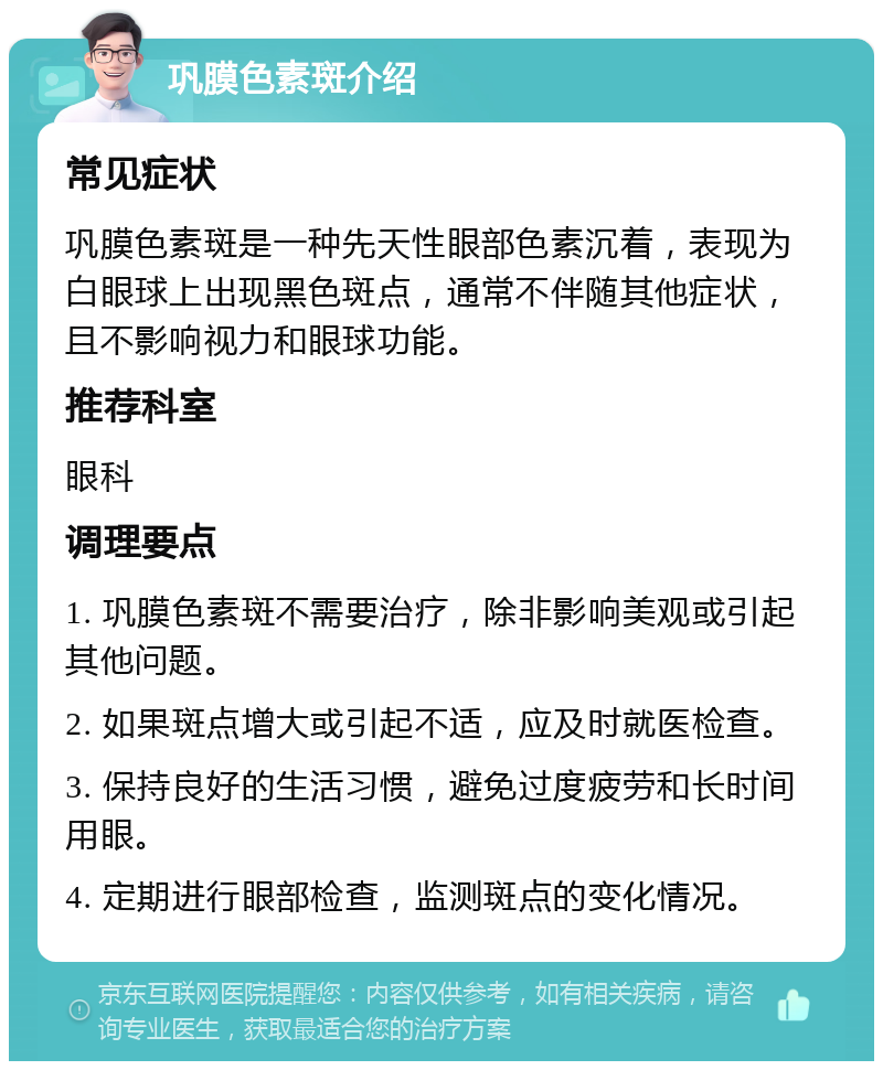 巩膜色素斑介绍 常见症状 巩膜色素斑是一种先天性眼部色素沉着，表现为白眼球上出现黑色斑点，通常不伴随其他症状，且不影响视力和眼球功能。 推荐科室 眼科 调理要点 1. 巩膜色素斑不需要治疗，除非影响美观或引起其他问题。 2. 如果斑点增大或引起不适，应及时就医检查。 3. 保持良好的生活习惯，避免过度疲劳和长时间用眼。 4. 定期进行眼部检查，监测斑点的变化情况。