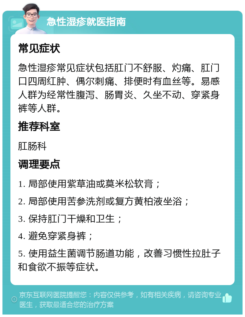 急性湿疹就医指南 常见症状 急性湿疹常见症状包括肛门不舒服、灼痛、肛门口四周红肿、偶尔刺痛、排便时有血丝等。易感人群为经常性腹泻、肠胃炎、久坐不动、穿紧身裤等人群。 推荐科室 肛肠科 调理要点 1. 局部使用紫草油或莫米松软膏； 2. 局部使用苦参洗剂或复方黄柏液坐浴； 3. 保持肛门干燥和卫生； 4. 避免穿紧身裤； 5. 使用益生菌调节肠道功能，改善习惯性拉肚子和食欲不振等症状。