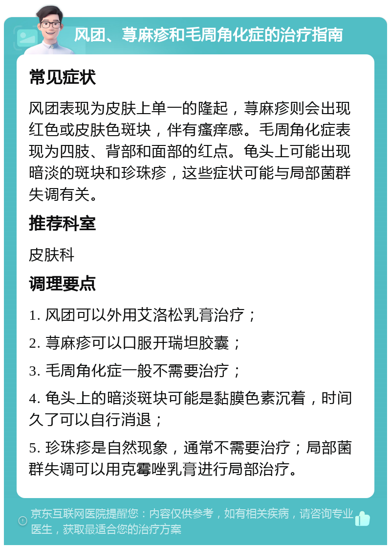 风团、荨麻疹和毛周角化症的治疗指南 常见症状 风团表现为皮肤上单一的隆起，荨麻疹则会出现红色或皮肤色斑块，伴有瘙痒感。毛周角化症表现为四肢、背部和面部的红点。龟头上可能出现暗淡的斑块和珍珠疹，这些症状可能与局部菌群失调有关。 推荐科室 皮肤科 调理要点 1. 风团可以外用艾洛松乳膏治疗； 2. 荨麻疹可以口服开瑞坦胶囊； 3. 毛周角化症一般不需要治疗； 4. 龟头上的暗淡斑块可能是黏膜色素沉着，时间久了可以自行消退； 5. 珍珠疹是自然现象，通常不需要治疗；局部菌群失调可以用克霉唑乳膏进行局部治疗。