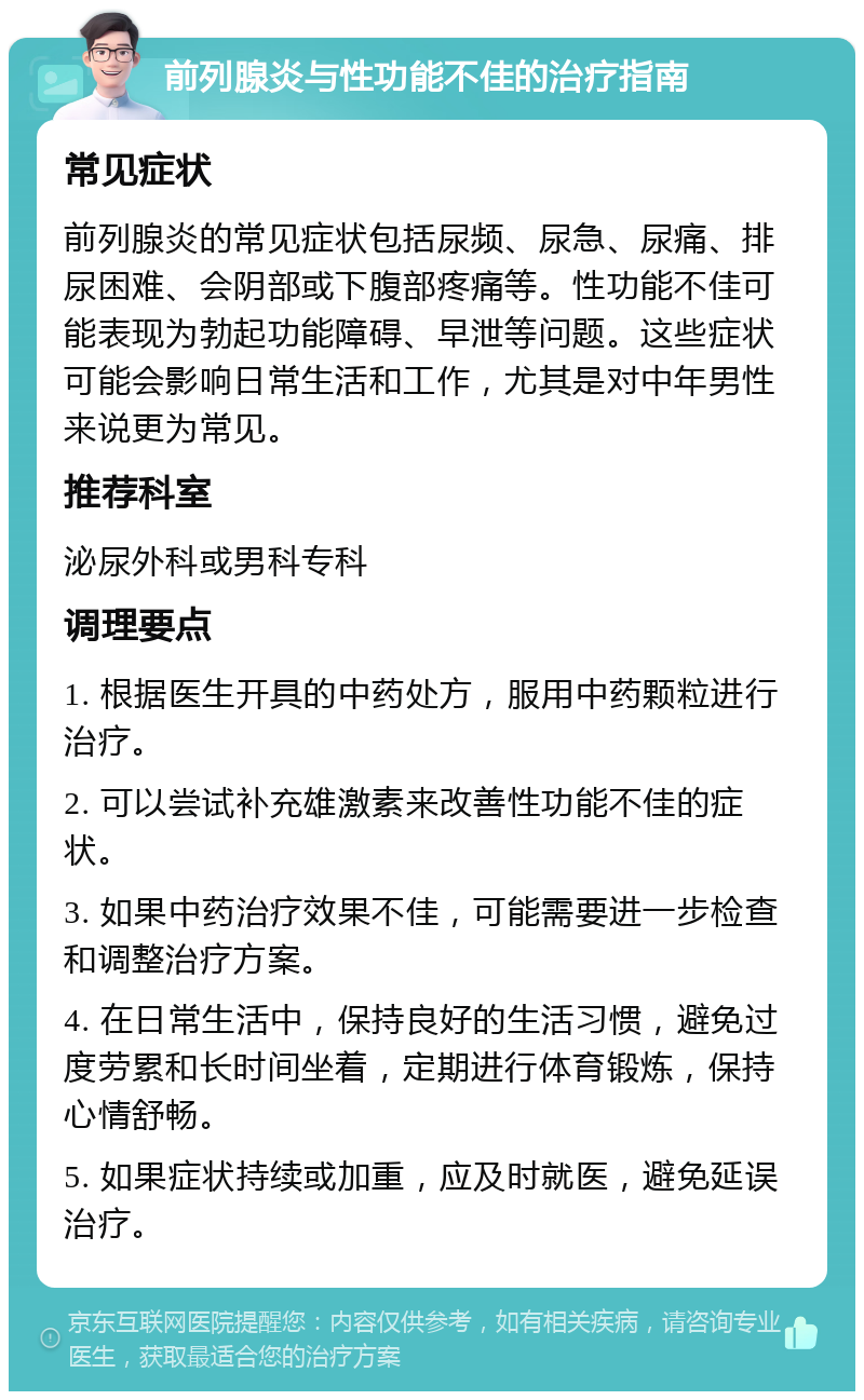 前列腺炎与性功能不佳的治疗指南 常见症状 前列腺炎的常见症状包括尿频、尿急、尿痛、排尿困难、会阴部或下腹部疼痛等。性功能不佳可能表现为勃起功能障碍、早泄等问题。这些症状可能会影响日常生活和工作，尤其是对中年男性来说更为常见。 推荐科室 泌尿外科或男科专科 调理要点 1. 根据医生开具的中药处方，服用中药颗粒进行治疗。 2. 可以尝试补充雄激素来改善性功能不佳的症状。 3. 如果中药治疗效果不佳，可能需要进一步检查和调整治疗方案。 4. 在日常生活中，保持良好的生活习惯，避免过度劳累和长时间坐着，定期进行体育锻炼，保持心情舒畅。 5. 如果症状持续或加重，应及时就医，避免延误治疗。