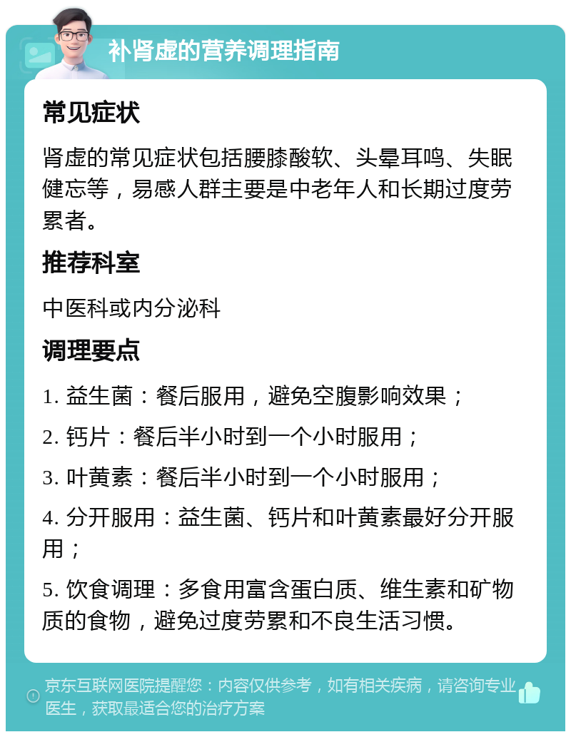 补肾虚的营养调理指南 常见症状 肾虚的常见症状包括腰膝酸软、头晕耳鸣、失眠健忘等，易感人群主要是中老年人和长期过度劳累者。 推荐科室 中医科或内分泌科 调理要点 1. 益生菌：餐后服用，避免空腹影响效果； 2. 钙片：餐后半小时到一个小时服用； 3. 叶黄素：餐后半小时到一个小时服用； 4. 分开服用：益生菌、钙片和叶黄素最好分开服用； 5. 饮食调理：多食用富含蛋白质、维生素和矿物质的食物，避免过度劳累和不良生活习惯。