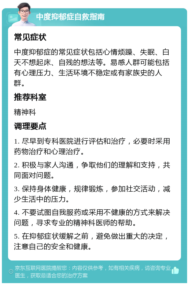 中度抑郁症自救指南 常见症状 中度抑郁症的常见症状包括心情烦躁、失眠、白天不想起床、自残的想法等。易感人群可能包括有心理压力、生活环境不稳定或有家族史的人群。 推荐科室 精神科 调理要点 1. 尽早到专科医院进行评估和治疗，必要时采用药物治疗和心理治疗。 2. 积极与家人沟通，争取他们的理解和支持，共同面对问题。 3. 保持身体健康，规律锻炼，参加社交活动，减少生活中的压力。 4. 不要试图自我服药或采用不健康的方式来解决问题，寻求专业的精神科医师的帮助。 5. 在抑郁症状缓解之前，避免做出重大的决定，注意自己的安全和健康。