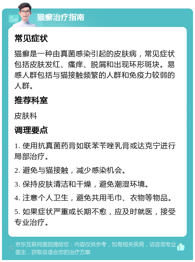 猫癣治疗指南 常见症状 猫癣是一种由真菌感染引起的皮肤病，常见症状包括皮肤发红、瘙痒、脱屑和出现环形斑块。易感人群包括与猫接触频繁的人群和免疫力较弱的人群。 推荐科室 皮肤科 调理要点 1. 使用抗真菌药膏如联苯苄唑乳膏或达克宁进行局部治疗。 2. 避免与猫接触，减少感染机会。 3. 保持皮肤清洁和干燥，避免潮湿环境。 4. 注意个人卫生，避免共用毛巾、衣物等物品。 5. 如果症状严重或长期不愈，应及时就医，接受专业治疗。