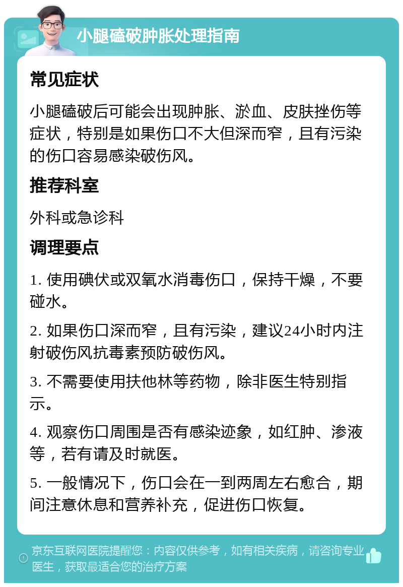 小腿磕破肿胀处理指南 常见症状 小腿磕破后可能会出现肿胀、淤血、皮肤挫伤等症状，特别是如果伤口不大但深而窄，且有污染的伤口容易感染破伤风。 推荐科室 外科或急诊科 调理要点 1. 使用碘伏或双氧水消毒伤口，保持干燥，不要碰水。 2. 如果伤口深而窄，且有污染，建议24小时内注射破伤风抗毒素预防破伤风。 3. 不需要使用扶他林等药物，除非医生特别指示。 4. 观察伤口周围是否有感染迹象，如红肿、渗液等，若有请及时就医。 5. 一般情况下，伤口会在一到两周左右愈合，期间注意休息和营养补充，促进伤口恢复。