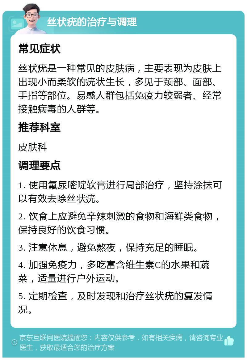 丝状疣的治疗与调理 常见症状 丝状疣是一种常见的皮肤病，主要表现为皮肤上出现小而柔软的疣状生长，多见于颈部、面部、手指等部位。易感人群包括免疫力较弱者、经常接触病毒的人群等。 推荐科室 皮肤科 调理要点 1. 使用氟尿嘧啶软膏进行局部治疗，坚持涂抹可以有效去除丝状疣。 2. 饮食上应避免辛辣刺激的食物和海鲜类食物，保持良好的饮食习惯。 3. 注意休息，避免熬夜，保持充足的睡眠。 4. 加强免疫力，多吃富含维生素C的水果和蔬菜，适量进行户外运动。 5. 定期检查，及时发现和治疗丝状疣的复发情况。