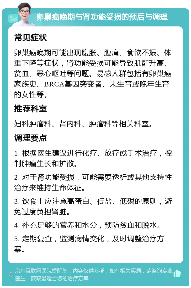 卵巢癌晚期与肾功能受损的预后与调理 常见症状 卵巢癌晚期可能出现腹胀、腹痛、食欲不振、体重下降等症状，肾功能受损可能导致肌酐升高、贫血、恶心呕吐等问题。易感人群包括有卵巢癌家族史、BRCA基因突变者、未生育或晚年生育的女性等。 推荐科室 妇科肿瘤科、肾内科、肿瘤科等相关科室。 调理要点 1. 根据医生建议进行化疗、放疗或手术治疗，控制肿瘤生长和扩散。 2. 对于肾功能受损，可能需要透析或其他支持性治疗来维持生命体征。 3. 饮食上应注意高蛋白、低盐、低磷的原则，避免过度负担肾脏。 4. 补充足够的营养和水分，预防贫血和脱水。 5. 定期复查，监测病情变化，及时调整治疗方案。