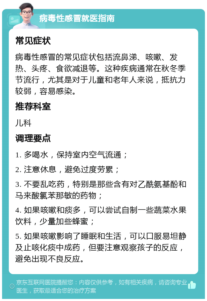 病毒性感冒就医指南 常见症状 病毒性感冒的常见症状包括流鼻涕、咳嗽、发热、头疼、食欲减退等。这种疾病通常在秋冬季节流行，尤其是对于儿童和老年人来说，抵抗力较弱，容易感染。 推荐科室 儿科 调理要点 1. 多喝水，保持室内空气流通； 2. 注意休息，避免过度劳累； 3. 不要乱吃药，特别是那些含有对乙酰氨基酚和马来酸氯苯那敏的药物； 4. 如果咳嗽和痰多，可以尝试自制一些蔬菜水果饮料，少量加些蜂蜜； 5. 如果咳嗽影响了睡眠和生活，可以口服易坦静及止咳化痰中成药，但要注意观察孩子的反应，避免出现不良反应。