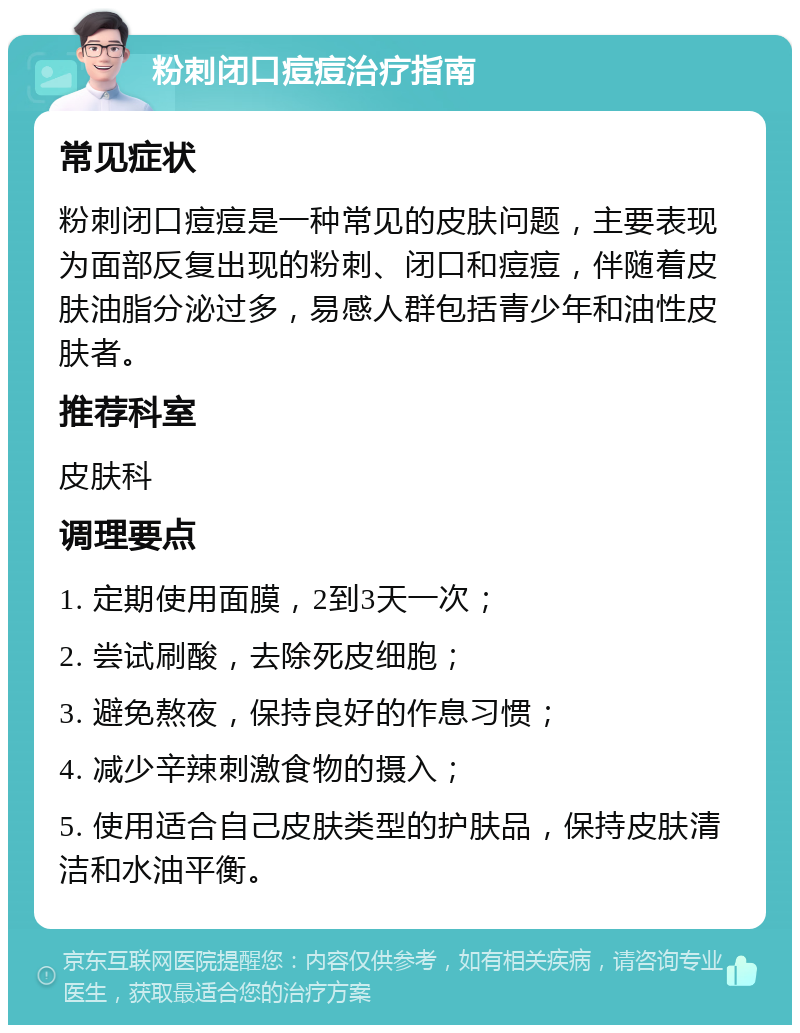 粉刺闭口痘痘治疗指南 常见症状 粉刺闭口痘痘是一种常见的皮肤问题，主要表现为面部反复出现的粉刺、闭口和痘痘，伴随着皮肤油脂分泌过多，易感人群包括青少年和油性皮肤者。 推荐科室 皮肤科 调理要点 1. 定期使用面膜，2到3天一次； 2. 尝试刷酸，去除死皮细胞； 3. 避免熬夜，保持良好的作息习惯； 4. 减少辛辣刺激食物的摄入； 5. 使用适合自己皮肤类型的护肤品，保持皮肤清洁和水油平衡。