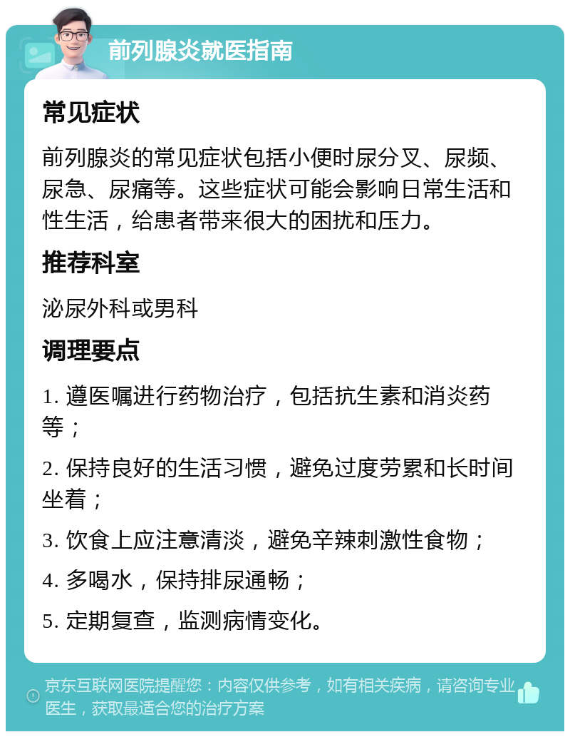 前列腺炎就医指南 常见症状 前列腺炎的常见症状包括小便时尿分叉、尿频、尿急、尿痛等。这些症状可能会影响日常生活和性生活，给患者带来很大的困扰和压力。 推荐科室 泌尿外科或男科 调理要点 1. 遵医嘱进行药物治疗，包括抗生素和消炎药等； 2. 保持良好的生活习惯，避免过度劳累和长时间坐着； 3. 饮食上应注意清淡，避免辛辣刺激性食物； 4. 多喝水，保持排尿通畅； 5. 定期复查，监测病情变化。