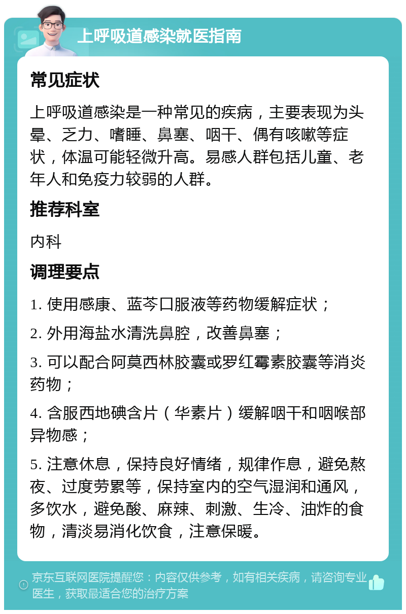 上呼吸道感染就医指南 常见症状 上呼吸道感染是一种常见的疾病，主要表现为头晕、乏力、嗜睡、鼻塞、咽干、偶有咳嗽等症状，体温可能轻微升高。易感人群包括儿童、老年人和免疫力较弱的人群。 推荐科室 内科 调理要点 1. 使用感康、蓝芩口服液等药物缓解症状； 2. 外用海盐水清洗鼻腔，改善鼻塞； 3. 可以配合阿莫西林胶囊或罗红霉素胶囊等消炎药物； 4. 含服西地碘含片（华素片）缓解咽干和咽喉部异物感； 5. 注意休息，保持良好情绪，规律作息，避免熬夜、过度劳累等，保持室内的空气湿润和通风，多饮水，避免酸、麻辣、刺激、生冷、油炸的食物，清淡易消化饮食，注意保暖。