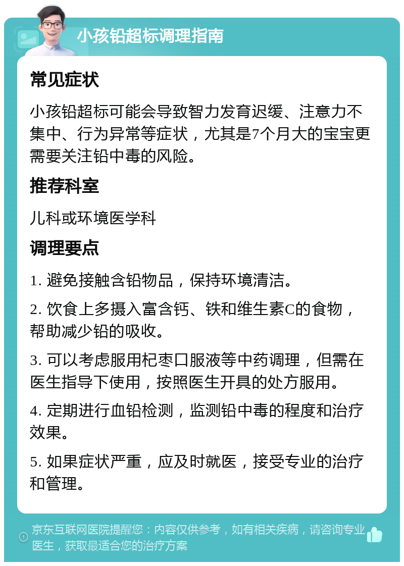 小孩铅超标调理指南 常见症状 小孩铅超标可能会导致智力发育迟缓、注意力不集中、行为异常等症状，尤其是7个月大的宝宝更需要关注铅中毒的风险。 推荐科室 儿科或环境医学科 调理要点 1. 避免接触含铅物品，保持环境清洁。 2. 饮食上多摄入富含钙、铁和维生素C的食物，帮助减少铅的吸收。 3. 可以考虑服用杞枣口服液等中药调理，但需在医生指导下使用，按照医生开具的处方服用。 4. 定期进行血铅检测，监测铅中毒的程度和治疗效果。 5. 如果症状严重，应及时就医，接受专业的治疗和管理。