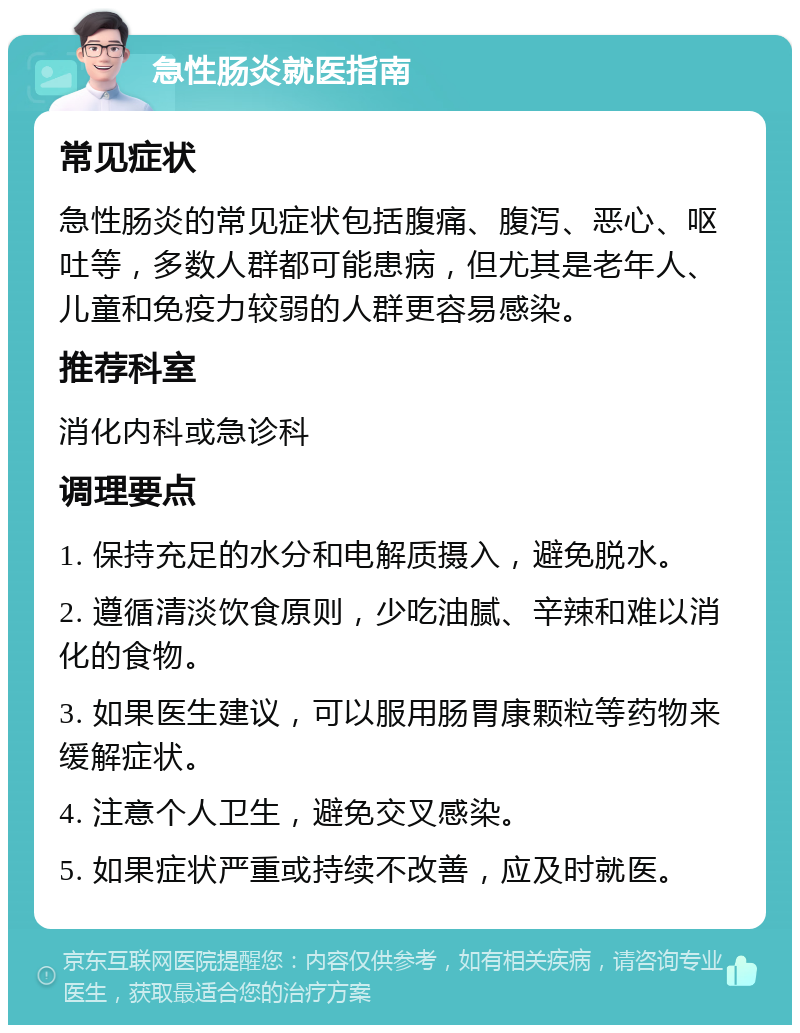 急性肠炎就医指南 常见症状 急性肠炎的常见症状包括腹痛、腹泻、恶心、呕吐等，多数人群都可能患病，但尤其是老年人、儿童和免疫力较弱的人群更容易感染。 推荐科室 消化内科或急诊科 调理要点 1. 保持充足的水分和电解质摄入，避免脱水。 2. 遵循清淡饮食原则，少吃油腻、辛辣和难以消化的食物。 3. 如果医生建议，可以服用肠胃康颗粒等药物来缓解症状。 4. 注意个人卫生，避免交叉感染。 5. 如果症状严重或持续不改善，应及时就医。