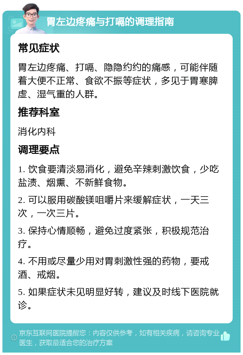 胃左边疼痛与打嗝的调理指南 常见症状 胃左边疼痛、打嗝、隐隐约约的痛感，可能伴随着大便不正常、食欲不振等症状，多见于胃寒脾虚、湿气重的人群。 推荐科室 消化内科 调理要点 1. 饮食要清淡易消化，避免辛辣刺激饮食，少吃盐渍、烟熏、不新鲜食物。 2. 可以服用碳酸镁咀嚼片来缓解症状，一天三次，一次三片。 3. 保持心情顺畅，避免过度紧张，积极规范治疗。 4. 不用或尽量少用对胃刺激性强的药物，要戒酒、戒烟。 5. 如果症状未见明显好转，建议及时线下医院就诊。