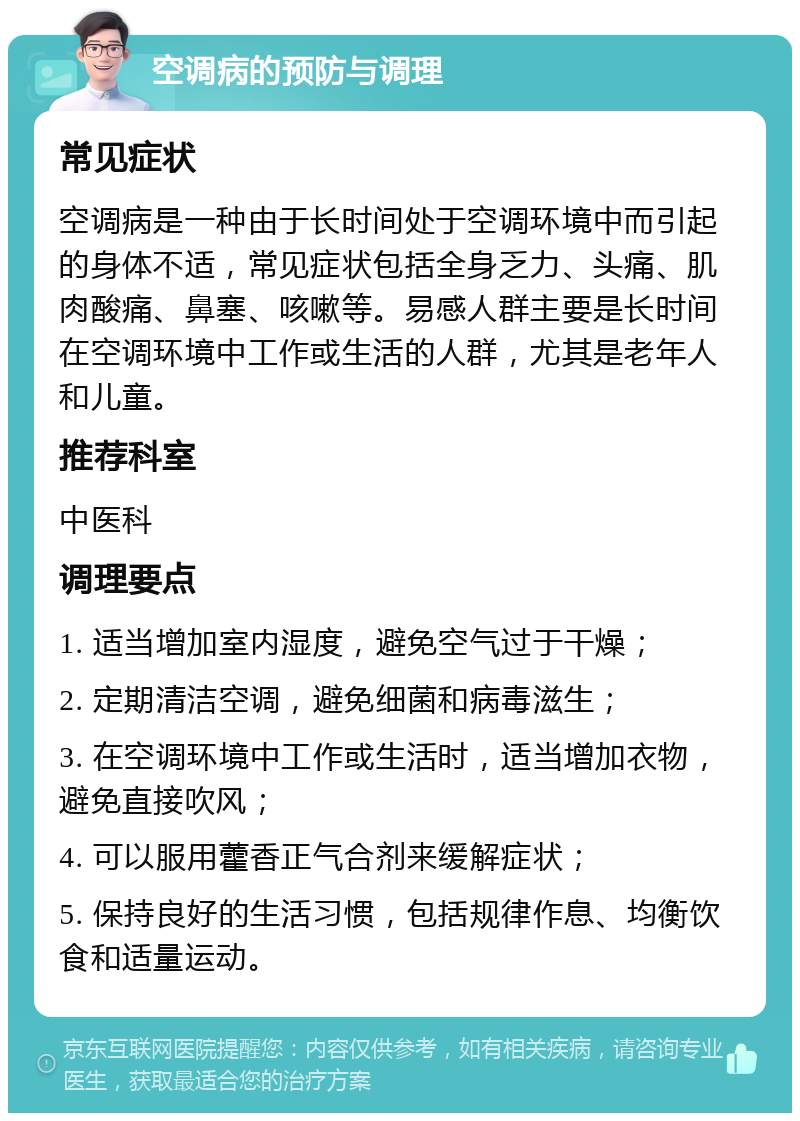 空调病的预防与调理 常见症状 空调病是一种由于长时间处于空调环境中而引起的身体不适，常见症状包括全身乏力、头痛、肌肉酸痛、鼻塞、咳嗽等。易感人群主要是长时间在空调环境中工作或生活的人群，尤其是老年人和儿童。 推荐科室 中医科 调理要点 1. 适当增加室内湿度，避免空气过于干燥； 2. 定期清洁空调，避免细菌和病毒滋生； 3. 在空调环境中工作或生活时，适当增加衣物，避免直接吹风； 4. 可以服用藿香正气合剂来缓解症状； 5. 保持良好的生活习惯，包括规律作息、均衡饮食和适量运动。