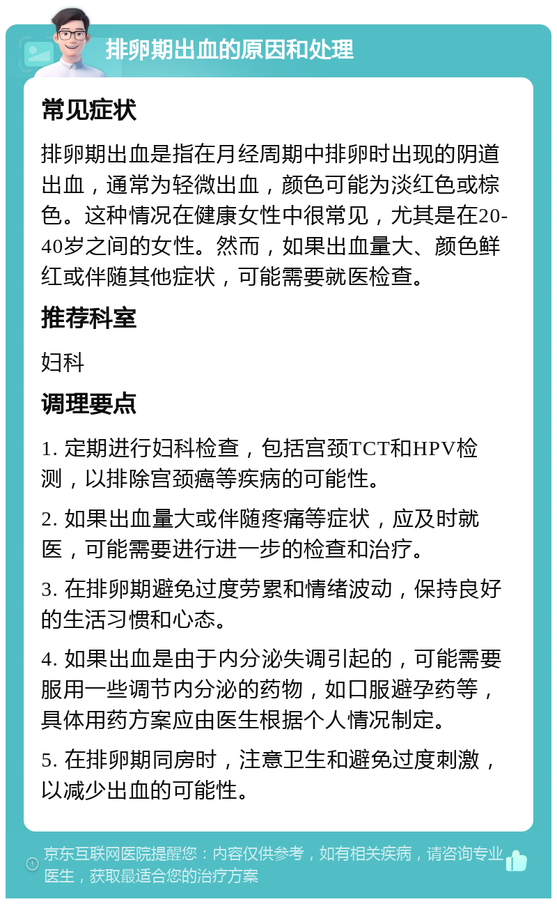 排卵期出血的原因和处理 常见症状 排卵期出血是指在月经周期中排卵时出现的阴道出血，通常为轻微出血，颜色可能为淡红色或棕色。这种情况在健康女性中很常见，尤其是在20-40岁之间的女性。然而，如果出血量大、颜色鲜红或伴随其他症状，可能需要就医检查。 推荐科室 妇科 调理要点 1. 定期进行妇科检查，包括宫颈TCT和HPV检测，以排除宫颈癌等疾病的可能性。 2. 如果出血量大或伴随疼痛等症状，应及时就医，可能需要进行进一步的检查和治疗。 3. 在排卵期避免过度劳累和情绪波动，保持良好的生活习惯和心态。 4. 如果出血是由于内分泌失调引起的，可能需要服用一些调节内分泌的药物，如口服避孕药等，具体用药方案应由医生根据个人情况制定。 5. 在排卵期同房时，注意卫生和避免过度刺激，以减少出血的可能性。