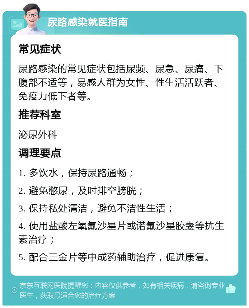 尿路感染就医指南 常见症状 尿路感染的常见症状包括尿频、尿急、尿痛、下腹部不适等，易感人群为女性、性生活活跃者、免疫力低下者等。 推荐科室 泌尿外科 调理要点 1. 多饮水，保持尿路通畅； 2. 避免憋尿，及时排空膀胱； 3. 保持私处清洁，避免不洁性生活； 4. 使用盐酸左氧氟沙星片或诺氟沙星胶囊等抗生素治疗； 5. 配合三金片等中成药辅助治疗，促进康复。